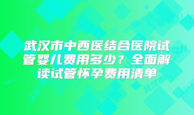 武汉市中西医结合医院试管婴儿费用多少？全面解读试管怀孕费用清单