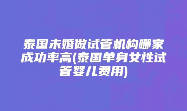 泰国未婚做试管机构哪家成功率高(泰国单身女性试管婴儿费用)