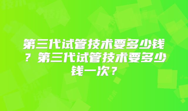 第三代试管技术要多少钱?第三代试管技术要多少钱一次?