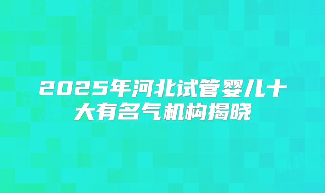 2025年河北试管婴儿十大有名气机构揭晓