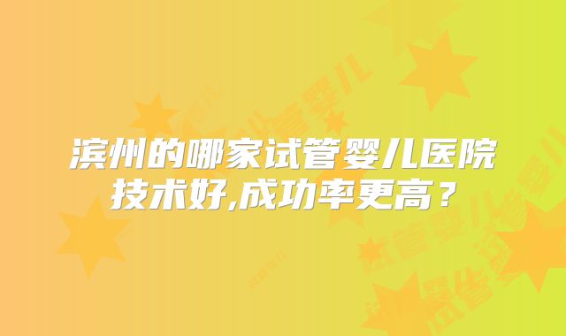 滨州的哪家试管婴儿医院技术好,成功率更高？
