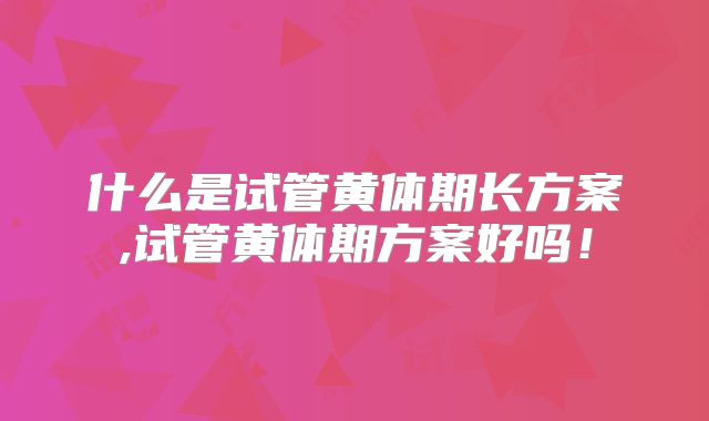 什么是试管黄体期长方案,试管黄体期方案好吗！