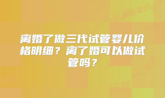 离婚了做三代试管婴儿价格明细？离了婚可以做试管吗？
