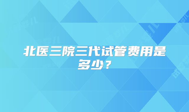 北医三院三代试管费用是多少？