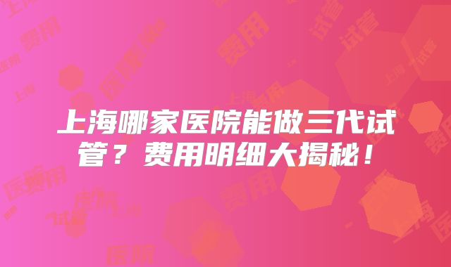 上海哪家医院能做三代试管?费用明细大揭秘!