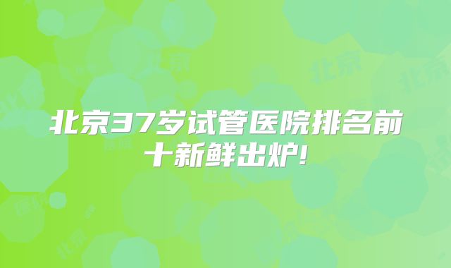 北京37岁试管医院排名前十新鲜出炉!