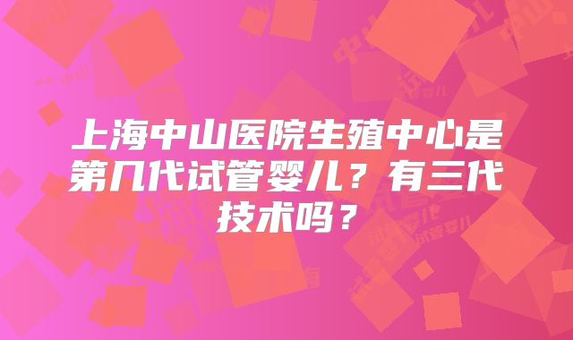 上海中山医院生殖中心是第几代试管婴儿？有三代技术吗？