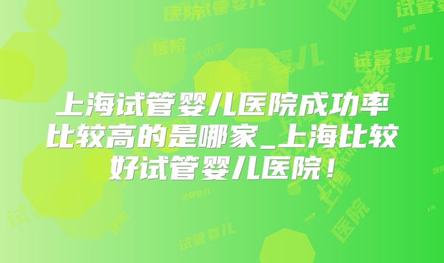 上海试管婴儿医院成功率比较高的是哪家_上海比较好试管婴儿医院!
