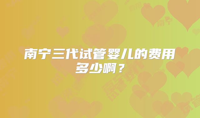 南宁三代试管婴儿的费用多少啊？