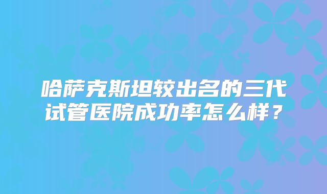 哈萨克斯坦较出名的三代试管医院成功率怎么样?