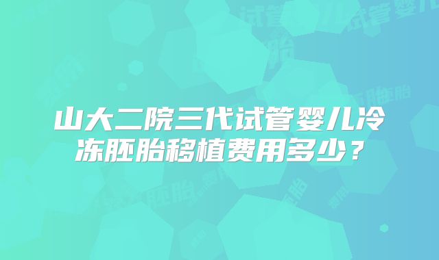 山大二院三代试管婴儿冷冻胚胎移植费用多少?