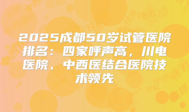 2025成都50岁试管医院排名:四家呼声高,川电医院、中西医结合医院技术领先