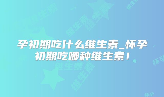 孕初期吃什么维生素_怀孕初期吃哪种维生素！