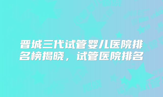 晋城三代试管婴儿医院排名榜揭晓,试管医院排名