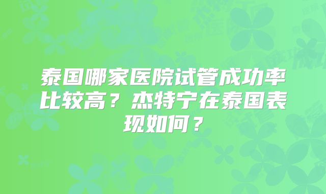 泰国哪家医院试管成功率比较高?杰特宁在泰国表现如何?