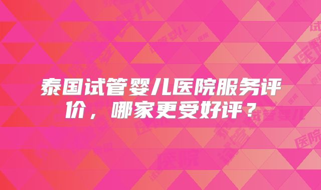 泰国试管婴儿医院服务评价，哪家更受好评？