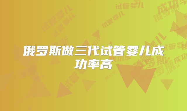 俄罗斯做三代试管婴儿成功率高