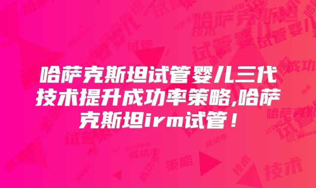 哈萨克斯坦试管婴儿三代技术提升成功率策略,哈萨克斯坦irm试管！