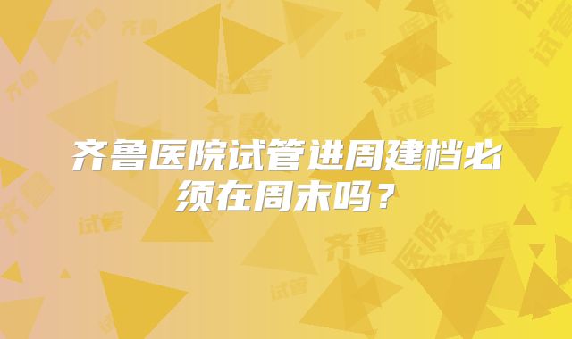 齐鲁医院试管进周建档必须在周末吗?