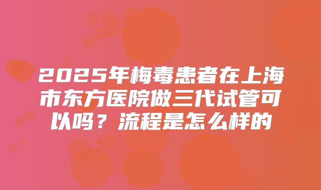 2025年梅毒患者在上海市东方医院做三代试管可以吗?流程是怎么样的