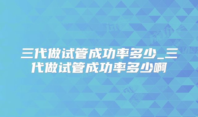 三代做试管成功率多少_三代做试管成功率多少啊