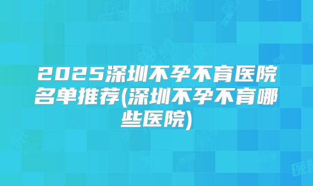 2025深圳不孕不育医院名单推荐(深圳不孕不育哪些医院)