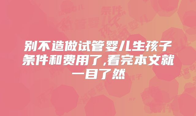 别不造做试管婴儿生孩子条件和费用了,看完本文就一目了然