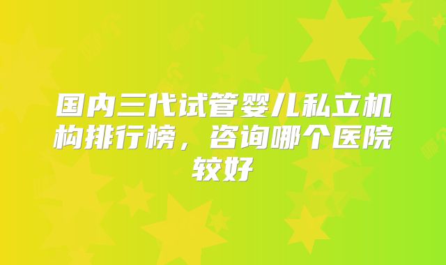 国内三代试管婴儿私立机构排行榜，咨询哪个医院较好