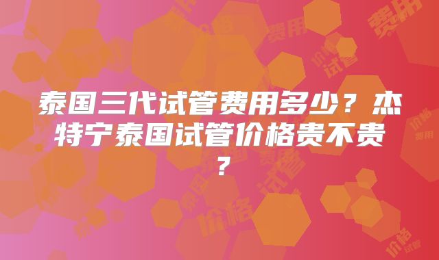 泰国三代试管费用多少？杰特宁泰国试管价格贵不贵？