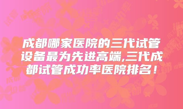 成都哪家医院的三代试管设备最为先进高端,三代成都试管成功率医院排名！