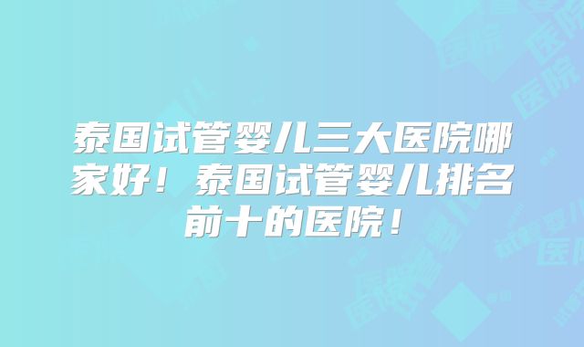 泰国试管婴儿三大医院哪家好！泰国试管婴儿排名前十的医院！