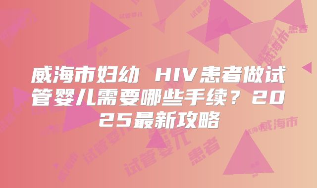 威海市妇幼 HIV患者做试管婴儿需要哪些手续?2025最新攻略