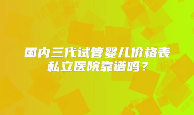 国内三代试管婴儿价格表私立医院靠谱吗？