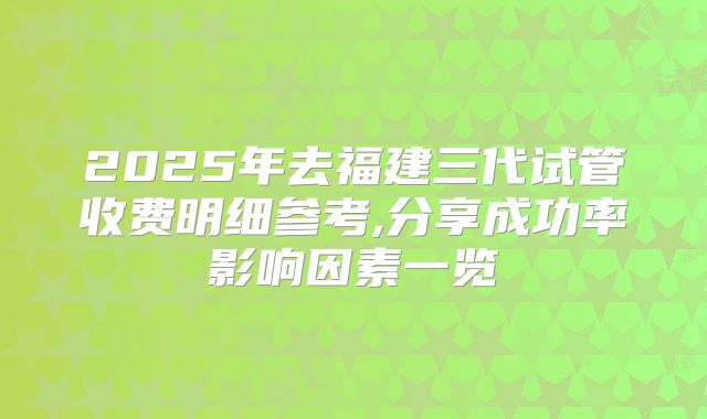 2025年去福建三代试管收费明细参考,分享成功率影响因素一览