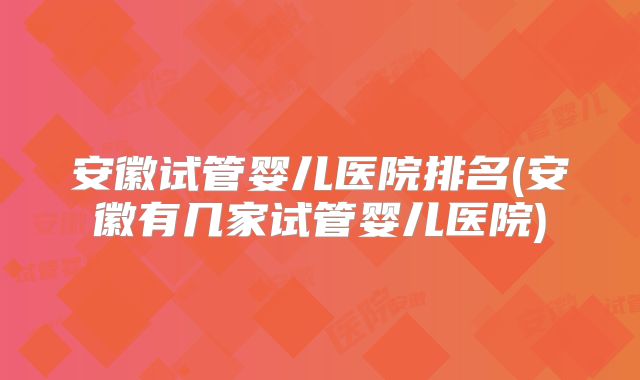 安徽试管婴儿医院排名(安徽有几家试管婴儿医院)