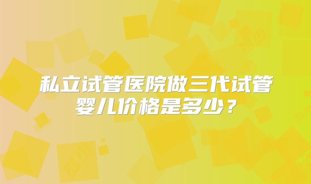 私立试管医院做三代试管婴儿价格是多少？