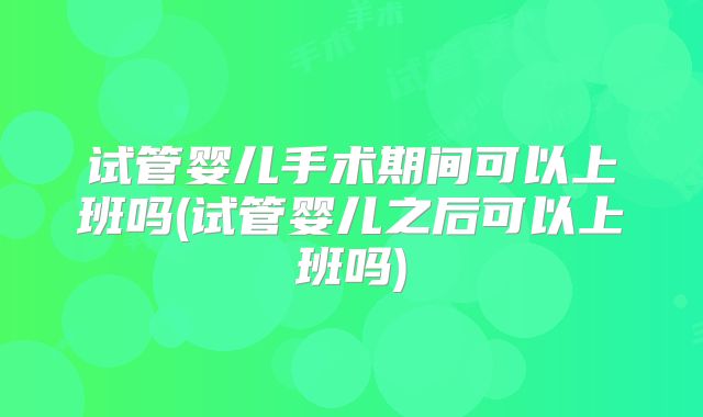 试管婴儿手术期间可以上班吗(试管婴儿之后可以上班吗)