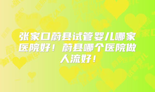 张家口蔚县试管婴儿哪家医院好！蔚县哪个医院做人流好！