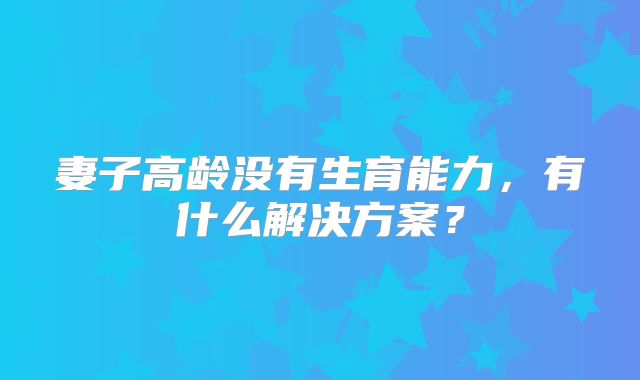 妻子高龄没有生育能力,有什么解决方案?