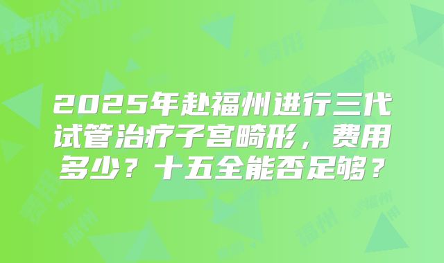 2025年赴福州进行三代试管治疗子宫畸形,费用多少?十五全能否足够?