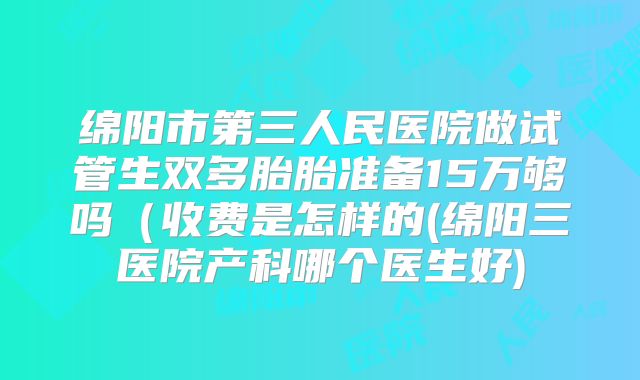 绵阳市第三人民医院做试管生双多胎胎准备15万够吗(收费是怎样的(绵阳三医院产科哪个医生好)