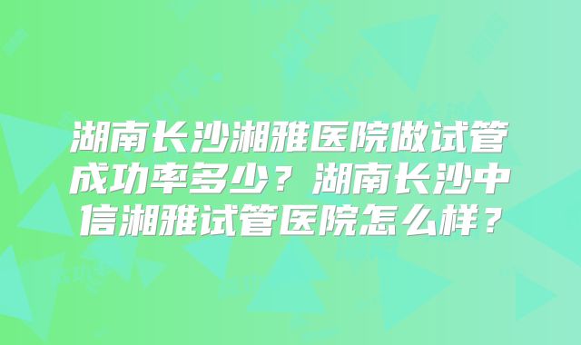 湖南长沙湘雅医院做试管成功率多少?湖南长沙中信湘雅试管医院怎么样?