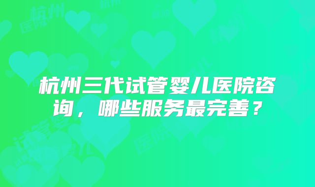杭州三代试管婴儿医院咨询，哪些服务最完善？