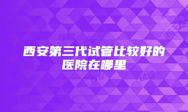 西安第三代试管比较好的医院在哪里