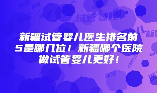 新疆试管婴儿医生排名前5是哪几位！新疆哪个医院做试管婴儿更好！