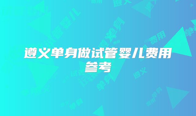遵义单身做试管婴儿费用参考