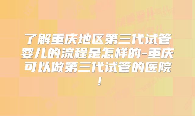 了解重庆地区第三代试管婴儿的流程是怎样的-重庆可以做第三代试管的医院!