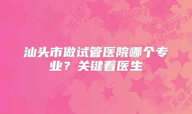 汕头市做试管医院哪个专业?关键看医生