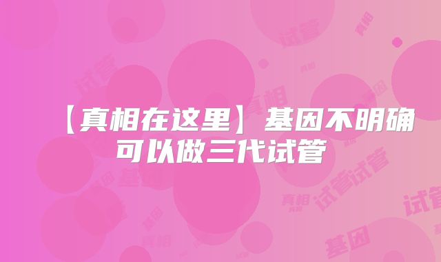 【真相在这里】基因不明确可以做三代试管
