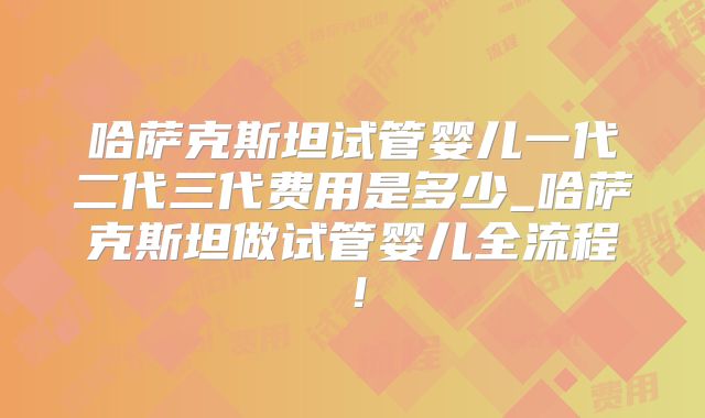 哈萨克斯坦试管婴儿一代二代三代费用是多少_哈萨克斯坦做试管婴儿全流程!